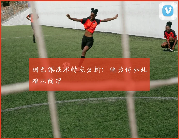 姆巴佩技术特点分析：他为何如此难以防守