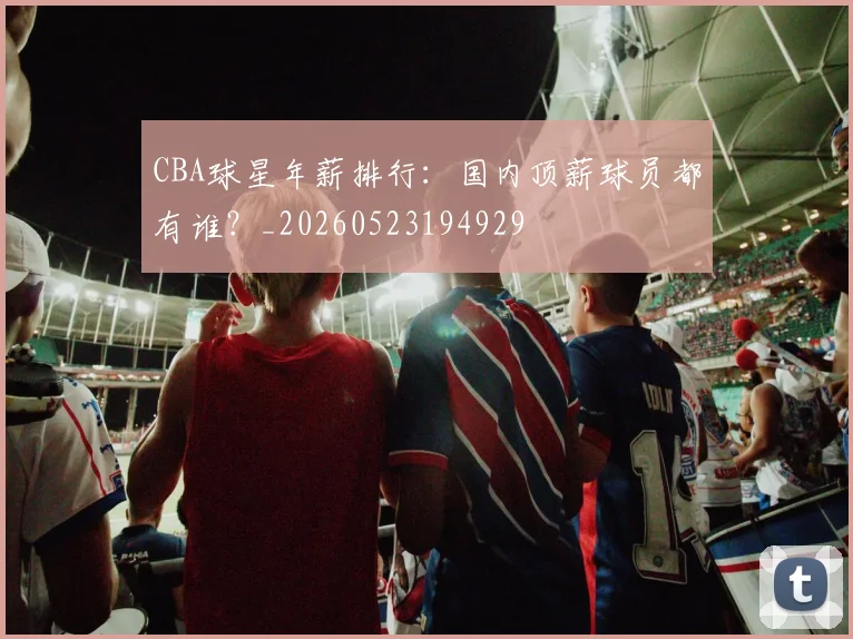 CBA球星年薪排行：国内顶薪球员都有谁？_20260523194929