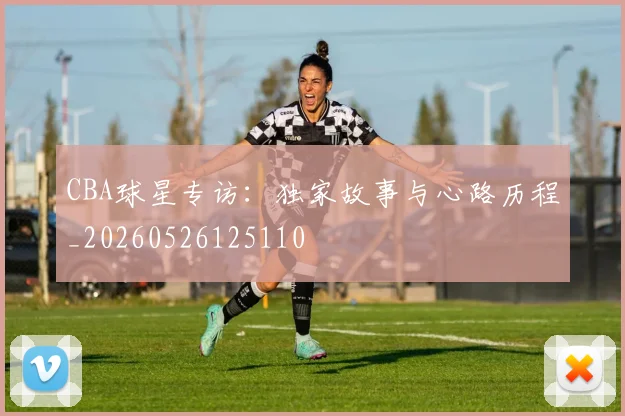 CBA球星专访：独家故事与心路历程_20260526125110