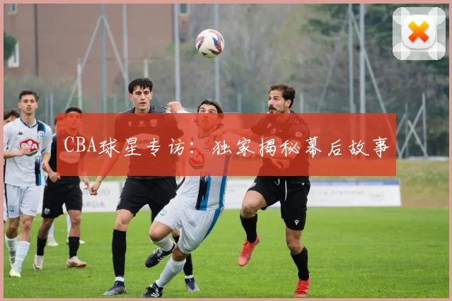 CBA球星专访：独家揭秘幕后故事